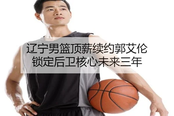 辽宁男篮顶薪续约郭艾伦 锁定后卫核心未来三年